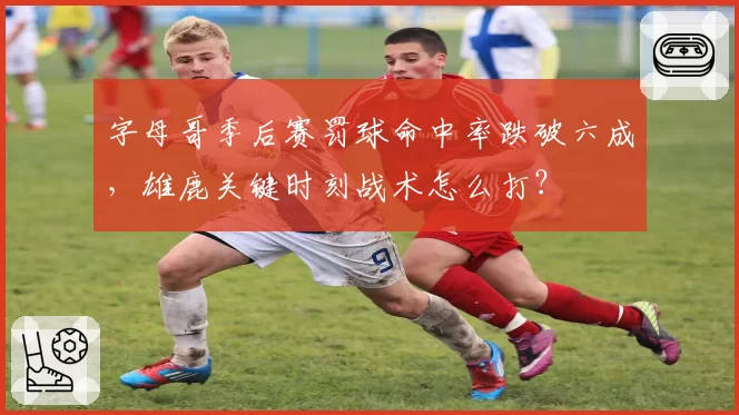 字母哥季后赛罚球命中率跌破六成,雄鹿关键时刻战术怎么打?