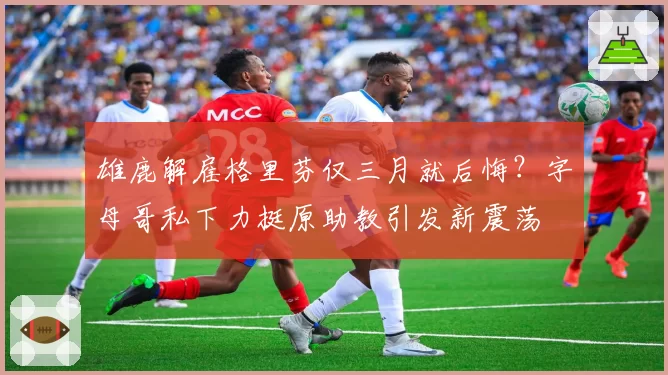 雄鹿解雇格里芬仅三月就后悔？字母哥私下力挺原助教引发新震荡
