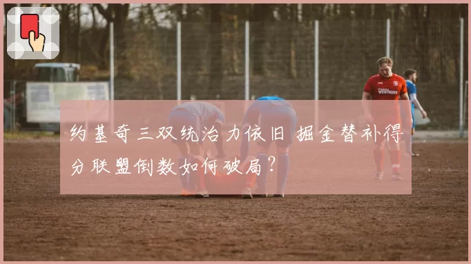 约基奇三双统治力依旧 掘金替补得分联盟倒数如何破局?