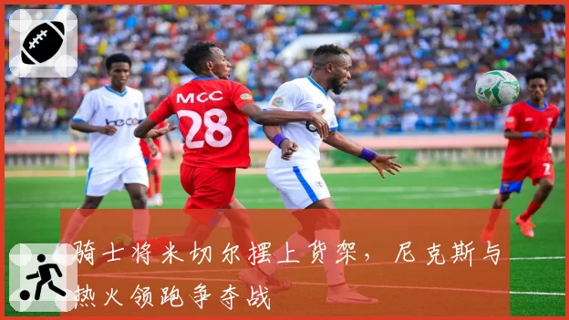骑士将米切尔摆上货架，尼克斯与热火领跑争夺战