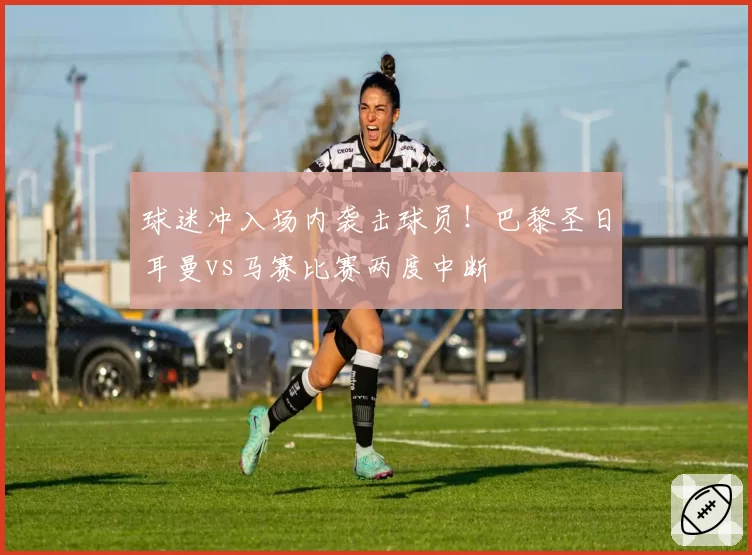 球迷冲入场内袭击球员!巴黎圣日耳曼vs马赛比赛两度中断