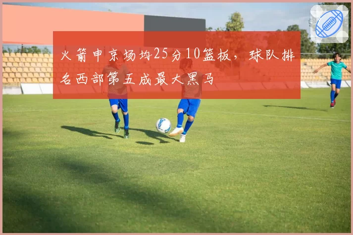 火箭申京场均25分10篮板，球队排名西部第五成最大黑马
