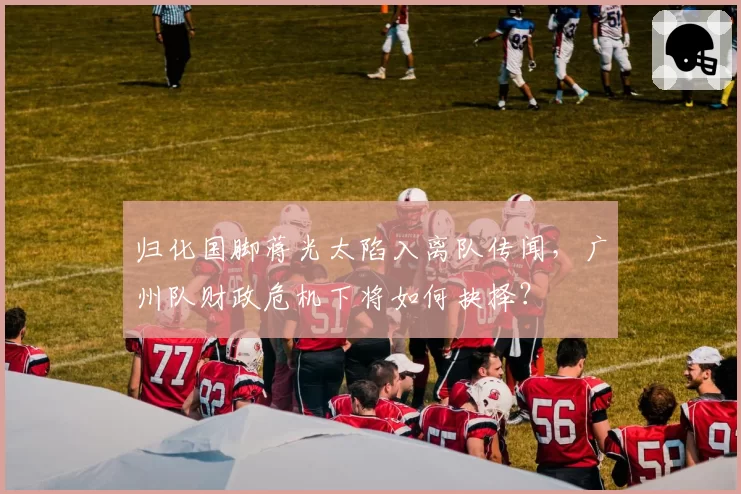 归化国脚蒋光太陷入离队传闻,广州队财政危机下将如何抉择?