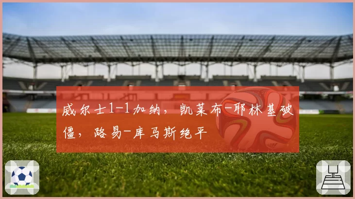 威尔士1-1加纳，凯莱布-耶林基破僵，路易-库马斯绝平