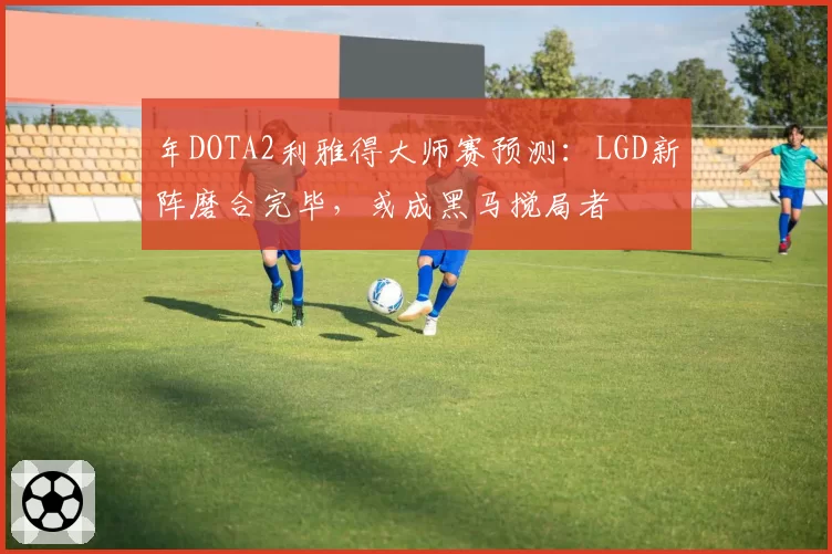 年DOTA2利雅得大师赛预测:LGD新阵磨合完毕,或成黑马搅局者